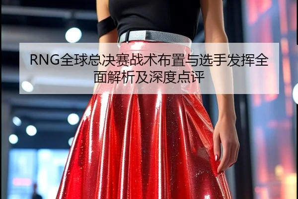 RNG全球总决赛战术布置与选手发挥全面解析及深度点评